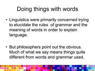 Doing things with words
• Linguistics were primarily concerned trying
  to elucidate the rules of grammar and the
  meaning of words in order to explain
  language.

• But philosophers point out the obvious.
  Much of what we say means things quite
  different from words and grammar used.
 