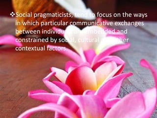 Social pragmaticists, tend to focus on the ways
 in which particular communicative exchanges
 between individuals are embedded and
 constrained by social, cultural and other
 contextual factors.
 