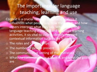 The Importance for language
        teaching, learning and use
Context is a crucial factor in pragmatic analysis it
  influences what people say, how they say it, and how
  others interpret what they say. When designing
  language teaching materials and language learning
  activities, it sis vital to clearly identify relevant
  contextual information such as the following:
o The roles and relationships
o The number of people present
o The communicative setting of the interation
o What the communicative e3vent is and what the goals
  are
 