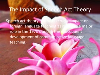 The Impact of Speech Act Theory
Speech act theory has had a crucial impact on
  foreign language teaching as it played a major
  role in the 1970’s and in the subsequent
  development of communicative language
  teaching.
 