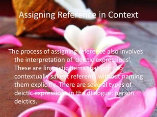 Assigning Reference in Context


The process of assigning reference also involves
  the interpretation of ‘deictic expressions’.
  These are linguistic items that point to
  contextually salient referents without naming
  them explicitly. There are several types of
  deictic expressions in the dialogue: person
  deictics.
 