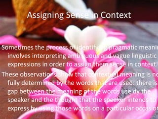 Assigning Sense in Context


Sometimes the process of identifying pragmatic meanin
  involves interpreting ambiguous and vague linguistic
  expressions in order to assign them sense in context.
These observations show that contextual meaning is no
  fully determined by the words that are used: there is
  gap between the meaning of the words use dy the
  speaker and the thought that the speaker intends to
  express by using those words on a particular occasion
 