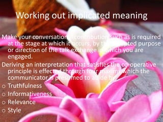 Working out implicated meaning

Make your conversational contribution such as is required
  at the stage at which it occurs, by the accepted purpose
  or direction of the talk exchange in which you are
  engaged.
Deriving an interpretation that satisfies the co-operative
  principle is effected through four maxims which the
  communicator is presumed to abide by:
o Truthfulness
o Informativeness
o Relevance
o Style
 