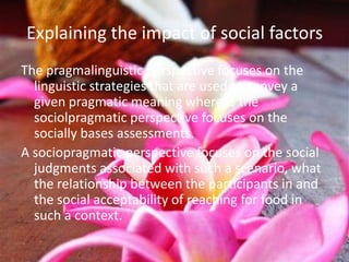Explaining the impact of social factors
The pragmalinguistic perspective focuses on the
  linguistic strategies that are used to convey a
  given pragmatic meaning whereas the
  sociolpragmatic perspective focuses on the
  socially bases assessments.
A sociopragmatic perspective focuses on the social
  judgments associated with such a scenario, what
  the relationship between the participants in and
  the social acceptability of reaching for food in
  such a context.
 