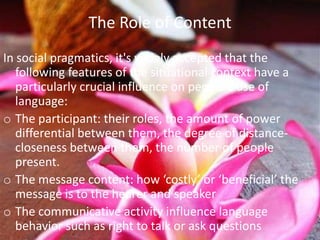 The Role of Content
In social pragmatics, it's widely accepted that the
   following features of the situational context have a
   particularly crucial influence on people’s use of
   language:
o The participant: their roles, the amount of power
   differential between them, the degree of distance-
   closeness between them, the number of people
   present.
o The message content: how ‘costly’ or ‘beneficial’ the
   message is to the hearer and speaker
o The communicative activity influence language
   behavior such as right to talk or ask questions
 
