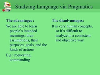 Studying Language via Pragmatics

The advantages :             The disadvantages:
We are able to learn         It is very human concepts,
  people’s intended             so it’s difficult to
  meanings, their               analyze in a consistent
  assumptions, their            and objective way
  purposes, goals, and the
  kinds of actions
E.g : requesting,
  commanding
 
