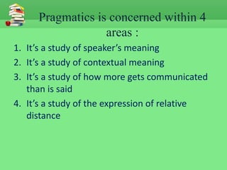 Pragmatics is concerned within 4
                  areas :
1. It’s a study of speaker’s meaning
2. It’s a study of contextual meaning
3. It’s a study of how more gets communicated
   than is said
4. It’s a study of the expression of relative
   distance
 