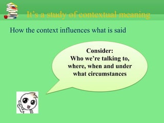 It’s a study of contextual meaning
How the context influences what is said

                         Consider:
                    Who we’re talking to,
                   where, when and under
                    what circumstances
 