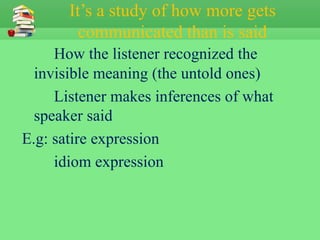 It’s a study of how more gets
         communicated than is said
     How the listener recognized the
  invisible meaning (the untold ones)
     Listener makes inferences of what
  speaker said
E.g: satire expression
     idiom expression
 