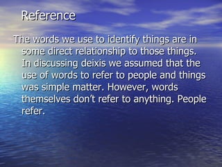 Reference The words we use to identify things are in some direct relationship to those things. In discussing deixis we assumed that the use of words to refer to people and things was simple matter. However, words themselves don’t refer to anything. People refer. 