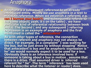 Anaphora  Anaphora is a subsequent reference to an already introduced entity. Mostly we use anaphora in a text to maintain reference. When we establish a referent( e.g.  can I borrow your book?)  and subsequently referee to the same object( yeah, it’s on the table) , we have particular kind of referential relationship between book and it. The Second ( and any subsequent ) referring expression is an example of anaphora and the first mentioned is called the “  antecedent”   As with other types of reference, the connection between referent and anaphora may not always be direct. For example, In a complaint” I was waiting for the bus, but he just drove by without stopping” Notice that antecedent is bus and he anaphoric expression is “ he” we would normally expect it to be used for a bus. Obviously there is an inference involved here: if someone is taking about a bus in motion , assume that there is a drive. That assumed driver is  inferred referent for “ he” .The term “ inference ‘ has been used here to describe what the listener or reader) does. 