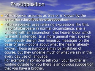 Presupposition What speaker assumes as true or is known by the hearer can described as presupposition When a speaker uses referring expressions like this, he or Shakespeare in normal circumstance, she is working with an assumption  that hearer know which referent is intended. In a more general way, speaker continuously design their linguistic messages on the basis of assumptions about what the hearer already knows. These assumptions may be mistaken of course, but they underlie much of what we say in the every day use of language. For example, if someone tell you “ your brother is waiting outside for you there is an obvious supposition that you have a brother. 