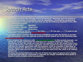 Speech Acts Speech acts are the ways through which we interpret  meanings and use actions to convey the meanings. For example, such as requesting , commanding, questioning and informing. It is typically the case that we use the following linguistic forms with the following functions: Did you drink milk?  Question Shut the door ( please).  Imperative The earth is round.  Declarative When a form such as Did he…………? Are they………? Or Can you………? is used to ask a question, it is described as  Direct speech act  For example when a speaker does not know something and asks the hearer to provide the information, he or she typically produce a direct speech act of the following type: Can you ride a bicycle? If we compare this utterance with  Can you pass the salt?  In this second example , we would not usually understand the utterance as a question about our ability to do something. In fact We would not treat this as a question at all. We would treat it as a request and perform the action requested, yet this request has been presented in the syntactic for usually associated with the question. Such an example is described as indirect Speech Act. Whenever one of the forms in the set above is used to perform a function other than the one listed beside it (on the same line) the result is an indirect speech act. Perhaps the crucial distinction in the use of these two types of speech acts is based on the fact that indirect commands or requests are simply considered more polite is based on some complex social assumptions. 