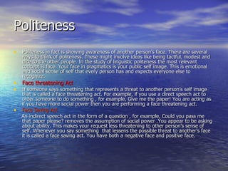 Politeness Politeness in fact is showing awareness of another person’s face. There are several ways to think of politeness. These might involve ideas like being tactful, modest and nice to the other people. In the study of linguistic politeness the most relevant concept is face. Your face in pragmatics is your public self image. This is emotional and social sense of self that every person has and expects everyone else to recognize. Face threatening Act If someone says something that represents a threat to another person’s self image that is called a face threatening act. For example, if you use a direct speech act to order someone to do something , for example, Give me the paper! You are acting as if you have more social power then you are performing a face threatening act. Face Saving Act An indirect speech act in the form of a question , for example, Could you pass me that paper please? removes the assumption of social power .You appear to be asking about ability. This makes your request less threatening to other person’s sense of self. Whenever you say something  that lessens the possible threat to another’s face it is called a face saving act. You have both a negative face and positive face. 