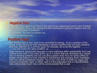 Negative Face In negative face speech act there is the need to be independent and to have freedom from imposition. Thus a face saving act that emphasizes a person’s negative face will show concern about impression. For example,  I’m Sorry to bother you…… I know you are busy but………………….. Positive face Your  positive face is your need to be connected to belong , to be a member of the group. A face saving act that emphasizes a person’s positive face will show solidarity and draw attention to a common goal. For example, let us do this together ………………. You and I have the same problem, so …………….. Ideas about the appropriate language to mark politeness differ substantially from one culture to the next. If you have grown up in a culture that has directness as a valued way of showing solidarity and you use direct speech acts( Pour me some coffee) to people whose culture is more oriented to indirectness and avoiding direct imposition, then you will be considered impolite. You in turn may think of others as vague and unsure of what they want. In either case it is the pragmatics that is misunderstood and unfortunately much more will be communicated that is said. 