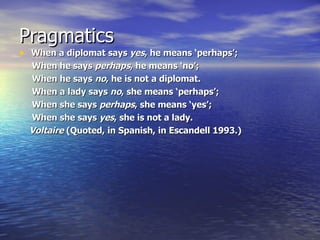 Pragmatics When a diplomat says  yes , he means ‘perhaps’; When he says  perhaps , he means ‘no’; When he says  no , he is not a diplomat. When a lady says  no , she means ‘perhaps’; When she says  perhaps , she means ‘yes’; When she says  yes , she is not a lady.       Voltaire  (Quoted, in Spanish, in Escandell 1993.) 