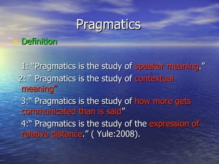 Pragmatics Definition 1: “Pragmatics is the study of  speaker meaning .”  2: “ Pragmatics is the study of  contextual meaning” 3:“ Pragmatics is the study of  how more gets communicated than is said ” 4:“ Pragmatics is the study of the  expression of relative distance .” ( Yule:2008). 
