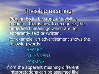 Invisible meaning Pragmatics is the study of invisible meaning ,that is how to recognize ,the underlined meanings which are not apparently said or written. For example, an advertisement shows the following words: HEATED ATTENDANT PARKING from the apparent meaning different interpretations can be assumed like 