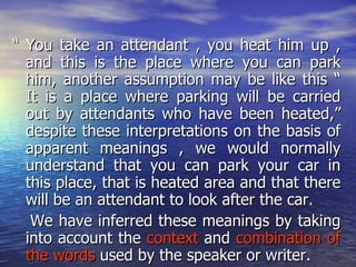 “ You take an attendant , you heat him up , and this is the place where you can park him, another assumption may be like this “ It is a place where parking will be carried out by attendants who have been heated,” despite these interpretations on the basis of apparent meanings , we would normally understand that you can park your car in this place, that is heated area and that there will be an attendant to look after the car. We have inferred these meanings by taking into account the  context  and  combination of the words  used by the speaker or writer. 