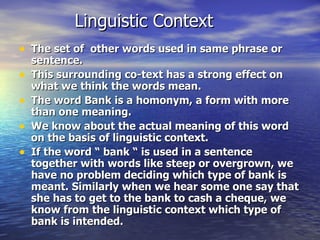 Linguistic Context The set of  other words used in same phrase or sentence. This surrounding co-text has a strong effect on what we think the words mean. The word Bank is a homonym, a form with more than one meaning. We know about the actual meaning of this word on the basis of linguistic context. If the word “ bank “ is used in a sentence together with words like steep or overgrown, we have no problem deciding which type of bank is meant. Similarly when we hear some one say that she has to get to the bank to cash a cheque, we know from the linguistic context which type of bank is intended. 