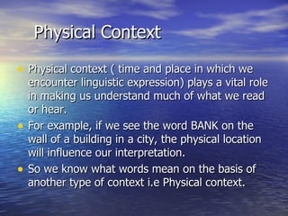 Physical Context Physical context ( time and place in which we encounter linguistic expression) plays a vital role in making us understand much of what we read or hear. For example, if we see the word BANK on the wall of a building in a city, the physical location will influence our interpretation. So we know what words mean on the basis of another type of context i.e Physical context. 