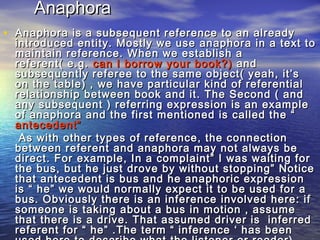 AAnnaapphhoorraa 
• AAnnaapphhoorraa iiss aa ssuubbsseeqquueenntt rreeffeerreennccee ttoo aann aallrreeaaddyy 
iinnttrroodduucceedd eennttiittyy.. MMoossttllyy wwee uussee aannaapphhoorraa iinn aa tteexxtt ttoo 
mmaaiinnttaaiinn rreeffeerreennccee.. WWhheenn wwee eessttaabblliisshh aa 
rreeffeerreenntt(( ee..gg.. ccaann II bboorrrrooww yyoouurr bbooookk??)) aanndd 
ssuubbsseeqquueennttllyy rreeffeerreeee ttoo tthhee ssaammee oobbjjeecctt(( yyeeaahh,, iitt’’ss 
oonn tthhee ttaabbllee)) ,, wwee hhaavvee ppaarrttiiccuullaarr kkiinndd ooff rreeffeerreennttiiaall 
rreellaattiioonnsshhiipp bbeettwweeeenn bbooookk aanndd iitt.. TThhee SSeeccoonndd (( aanndd 
aannyy ssuubbsseeqquueenntt )) rreeffeerrrriinngg eexxpprreessssiioonn iiss aann eexxaammppllee 
ooff aannaapphhoorraa aanndd tthhee ffiirrsstt mmeennttiioonneedd iiss ccaalllleedd tthhee ““ 
aanntteecceeddeenntt”” 
AAss wwiitthh ootthheerr ttyyppeess ooff rreeffeerreennccee,, tthhee ccoonnnneeccttiioonn 
bbeettwweeeenn rreeffeerreenntt aanndd aannaapphhoorraa mmaayy nnoott aallwwaayyss bbee 
ddiirreecctt.. FFoorr eexxaammppllee,, IInn aa ccoommppllaaiinntt”” II wwaass wwaaiittiinngg ffoorr 
tthhee bbuuss,, bbuutt hhee jjuusstt ddrroovvee bbyy wwiitthhoouutt ssttooppppiinngg”” NNoottiiccee 
tthhaatt aanntteecceeddeenntt iiss bbuuss aanndd hhee aannaapphhoorriicc eexxpprreessssiioonn 
iiss ““ hhee”” wwee wwoouulldd nnoorrmmaallllyy eexxppeecctt iitt ttoo bbee uusseedd ffoorr aa 
bbuuss.. OObbvviioouussllyy tthheerree iiss aann iinnffeerreennccee iinnvvoollvveedd hheerree:: iiff 
ssoommeeoonnee iiss ttaakkiinngg aabboouutt aa bbuuss iinn mmoottiioonn ,, aassssuummee 
tthhaatt tthheerree iiss aa ddrriivvee.. TThhaatt aassssuummeedd ddrriivveerr iiss iinnffeerrrreedd 
rreeffeerreenntt ffoorr ““ hhee”” ..TThhee tteerrmm ““ iinnffeerreennccee ‘‘ hhaass bbeeeenn 
uusseedd hheerree ttoo ddeessccrriibbee wwhhaatt tthhee lliisstteenneerr oorr rreeaaddeerr)) 
 