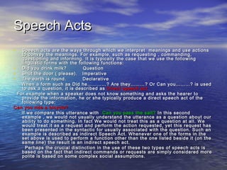 SSppeeeecchh AAccttss 
• SSppeeeecchh aaccttss aarree tthhee wwaayyss tthhrroouugghh wwhhiicchh wwee iinntteerrpprreett mmeeaanniinnggss aanndd uussee aaccttiioonnss 
ttoo ccoonnvveeyy tthhee mmeeaanniinnggss.. FFoorr eexxaammppllee,, ssuucchh aass rreeqquueessttiinngg ,, ccoommmmaannddiinngg,, 
qquueessttiioonniinngg aanndd iinnffoorrmmiinngg.. IItt iiss ttyyppiiccaallllyy tthhee ccaassee tthhaatt wwee uussee tthhee ffoolllloowwiinngg 
lliinngguuiissttiicc ffoorrmmss wwiitthh tthhee ffoolllloowwiinngg ffuunnccttiioonnss:: 
• DDiidd yyoouu ddrriinnkk mmiillkk?? QQuueessttiioonn 
• SShhuutt tthhee ddoooorr (( pplleeaassee)).. IImmppeerraattiivvee 
• TThhee eeaarrtthh iiss rroouunndd.. DDeeccllaarraattiivvee 
WWhheenn aa ffoorrmm ssuucchh aass DDiidd hhee……………………?? AArree tthheeyy………………?? OOrr CCaann yyoouu………………?? iiss uusseedd 
ttoo aasskk aa qquueessttiioonn,, iitt iiss ddeessccrriibbeedd aass DDiirreecctt ssppeeeecchh aacctt 
FFoorr eexxaammppllee wwhheenn aa ssppeeaakkeerr ddooeess nnoott kknnooww ssoommeetthhiinngg aanndd aasskkss tthhee hheeaarreerr ttoo 
pprroovviiddee tthhee iinnffoorrmmaattiioonn,, hhee oorr sshhee ttyyppiiccaallllyy pprroodduuccee aa ddiirreecctt ssppeeeecchh aacctt ooff tthhee 
ffoolllloowwiinngg ttyyppee:: 
CCaann yyoouu rriiddee aa bbiiccyyccllee?? 
IIff wwee ccoommppaarree tthhiiss uutttteerraannccee wwiitthh CCaann yyoouu ppaassss tthhee ssaalltt?? IInn tthhiiss sseeccoonndd 
eexxaammppllee ,, wwee wwoouulldd nnoott uussuuaallllyy uunnddeerrssttaanndd tthhee uutttteerraannccee aass aa qquueessttiioonn aabboouutt oouurr 
aabbiilliittyy ttoo ddoo ssoommeetthhiinngg.. IInn ffaacctt WWee wwoouulldd nnoott ttrreeaatt tthhiiss aass aa qquueessttiioonn aatt aallll.. WWee 
wwoouulldd ttrreeaatt iitt aass aa rreeqquueesstt aanndd ppeerrffoorrmm tthhee aaccttiioonn rreeqquueesstteedd,, yyeett tthhiiss rreeqquueesstt hhaass 
bbeeeenn pprreesseenntteedd iinn tthhee ssyynnttaaccttiicc ffoorr uussuuaallllyy aassssoocciiaatteedd wwiitthh tthhee qquueessttiioonn.. SSuucchh aann 
eexxaammppllee iiss ddeessccrriibbeedd aass iinnddiirreecctt SSppeeeecchh AAcctt.. WWhheenneevveerr oonnee ooff tthhee ffoorrmmss iinn tthhee 
sseett aabboovvee iiss uusseedd ttoo ppeerrffoorrmm aa ffuunnccttiioonn ootthheerr tthhaann tthhee oonnee lliisstteedd bbeessiiddee iitt ((oonn tthhee 
ssaammee lliinnee)) tthhee rreessuulltt iiss aann iinnddiirreecctt ssppeeeecchh aacctt.. 
PPeerrhhaappss tthhee ccrruucciiaall ddiissttiinnccttiioonn iinn tthhee uussee ooff tthheessee ttwwoo ttyyppeess ooff ssppeeeecchh aaccttss iiss 
bbaasseedd oonn tthhee ffaacctt tthhaatt iinnddiirreecctt ccoommmmaannddss oorr rreeqquueessttss aarree ssiimmppllyy ccoonnssiiddeerreedd mmoorree 
ppoolliittee iiss bbaasseedd oonn ssoommee ccoommpplleexx ssoocciiaall aassssuummppttiioonnss.. 
 