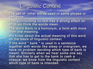 LLiinngguuiissttiicc CCoonntteexxtt 
• TThhee sseett ooff ootthheerr wwoorrddss uusseedd iinn ssaammee pphhrraassee oorr 
sseenntteennccee.. 
• TThhiiss ssuurrrroouunnddiinngg ccoo--tteexxtt hhaass aa ssttrroonngg eeffffeecctt oonn 
wwhhaatt wwee tthhiinnkk tthhee wwoorrddss mmeeaann.. 
• TThhee wwoorrdd BBaannkk iiss aa hhoommoonnyymm,, aa ffoorrmm wwiitthh mmoorree 
tthhaann oonnee mmeeaanniinngg.. 
• WWee kknnooww aabboouutt tthhee aaccttuuaall mmeeaanniinngg ooff tthhiiss wwoorrdd 
oonn tthhee bbaassiiss ooff lliinngguuiissttiicc ccoonntteexxtt.. 
• IIff tthhee wwoorrdd ““ bbaannkk ““ iiss uusseedd iinn aa sseenntteennccee 
ttooggeetthheerr wwiitthh wwoorrddss lliikkee sstteeeepp oorr oovveerrggrroowwnn,, wwee 
hhaavvee nnoo pprroobblleemm ddeecciiddiinngg wwhhiicchh ttyyppee ooff bbaannkk iiss 
mmeeaanntt.. SSiimmiillaarrllyy wwhheenn wwee hheeaarr ssoommee oonnee ssaayy 
tthhaatt sshhee hhaass ttoo ggeett ttoo tthhee bbaannkk ttoo ccaasshh aa 
cchheeqquuee,, wwee kknnooww ffrroomm tthhee lliinngguuiissttiicc ccoonntteexxtt 
wwhhiicchh ttyyppee ooff bbaannkk iiss iinntteennddeedd.. 
 