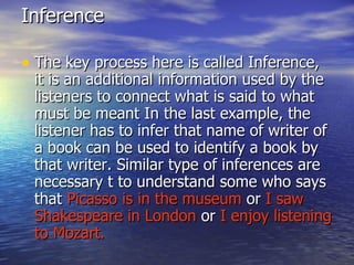 Inference  The key process here is called Inference, it is an additional information used by the listeners to connect what is said to what must be meant In the last example, the listener has to infer that name of writer of a book can be used to identify a book by that writer. Similar type of inferences are necessary t to understand some who says that  Picasso is in the museum  or  I saw Shakespeare in London  or  I enjoy listening to Mozart. 