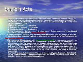 Speech Acts Speech acts are the ways through which we interpret  meanings and use actions to convey the meanings. For example, such as requesting , commanding, questioning and informing. It is typically the case that we use the following linguistic forms with the following functions: Did you drink milk?  Question Shut the door ( please).  Imperative The earth is round.  Declarative When a form such as Did he…………? Are they………? Or Can you………? is used to ask a question, it is described as  Direct speech act  For example when a speaker does not know something and asks the hearer to provide the information, he or she typically produce a direct speech act of the following type: Can you ride a bicycle? If we compare this utterance with  Can you pass the salt?  In this second example , we would not usually understand the utterance as a question about our ability to do something. In fact We would not treat this as a question at all. We would treat it as a request and perform the action requested, yet this request has been presented in the syntactic for usually associated with the question. Such an example is described as indirect Speech Act. Whenever one of the forms in the set above is used to perform a function other than the one listed beside it (on the same line) the result is an indirect speech act. Perhaps the crucial distinction in the use of these two types of speech acts is based on the fact that indirect commands or requests are simply considered more polite is based on some complex social assumptions. 