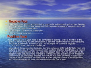 Negative Face In negative face speech act there is the need to be independent and to have freedom from imposition. Thus a face saving act that emphasizes a person’s negative face will show concern about impression. For example,  I’m Sorry to bother you…… I know you are busy but………………….. Positive face Your  positive face is your need to be connected to belong , to be a member of the group. A face saving act that emphasizes a person’s positive face will show solidarity and draw attention to a common goal. For example, let us do this together ………………. You and I have the same problem, so …………….. Ideas about the appropriate language to mark politeness differ substantially from one culture to the next. If you have grown up in a culture that has directness as a valued way of showing solidarity and you use direct speech acts( Pour me some coffee) to people whose culture is more oriented to indirectness and avoiding direct imposition, then you will be considered impolite. You in turn may think of others as vague and unsure of what they want. In either case it is the pragmatics that is misunderstood and unfortunately much more will be communicated that is said. 