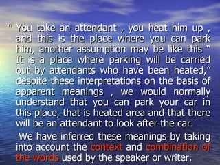 “ You take an attendant , you heat him up , and this is the place where you can park him, another assumption may be like this “ It is a place where parking will be carried out by attendants who have been heated,” despite these interpretations on the basis of apparent meanings , we would normally understand that you can park your car in this place, that is heated area and that there will be an attendant to look after the car. We have inferred these meanings by taking into account the  context  and  combination of the words  used by the speaker or writer. 