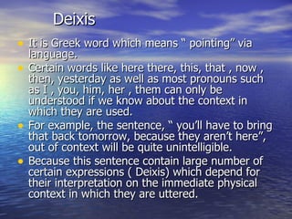 Deixis It is Greek word which means “ pointing” via language. Certain words like here there, this, that , now , then, yesterday as well as most pronouns such as I , you, him, her , them can only be understood if we know about the context in which they are used. For example, the sentence, “ you’ll have to bring that back tomorrow, because they aren’t here”, out of context will be quite unintelligible. Because this sentence contain large number of certain expressions ( Deixis) which depend for their interpretation on the immediate physical context in which they are uttered. 
