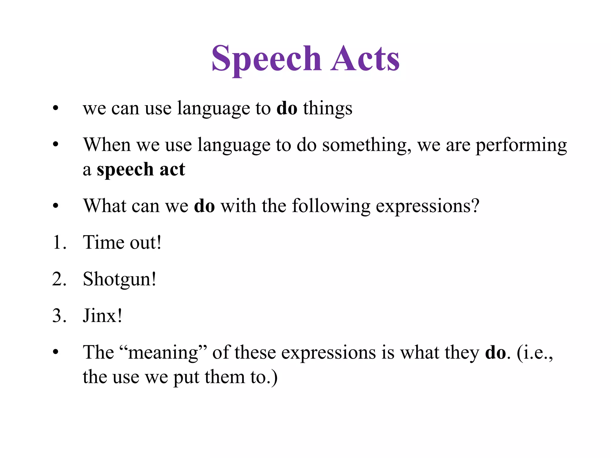 Speech Acts
• we can use language to do things
• When we use language to do something, we are performing
a speech act
• What can we do with the following expressions?
1. Time out!
2. Shotgun!
3. Jinx!
• The “meaning” of these expressions is what they do. (i.e.,
the use we put them to.)
 