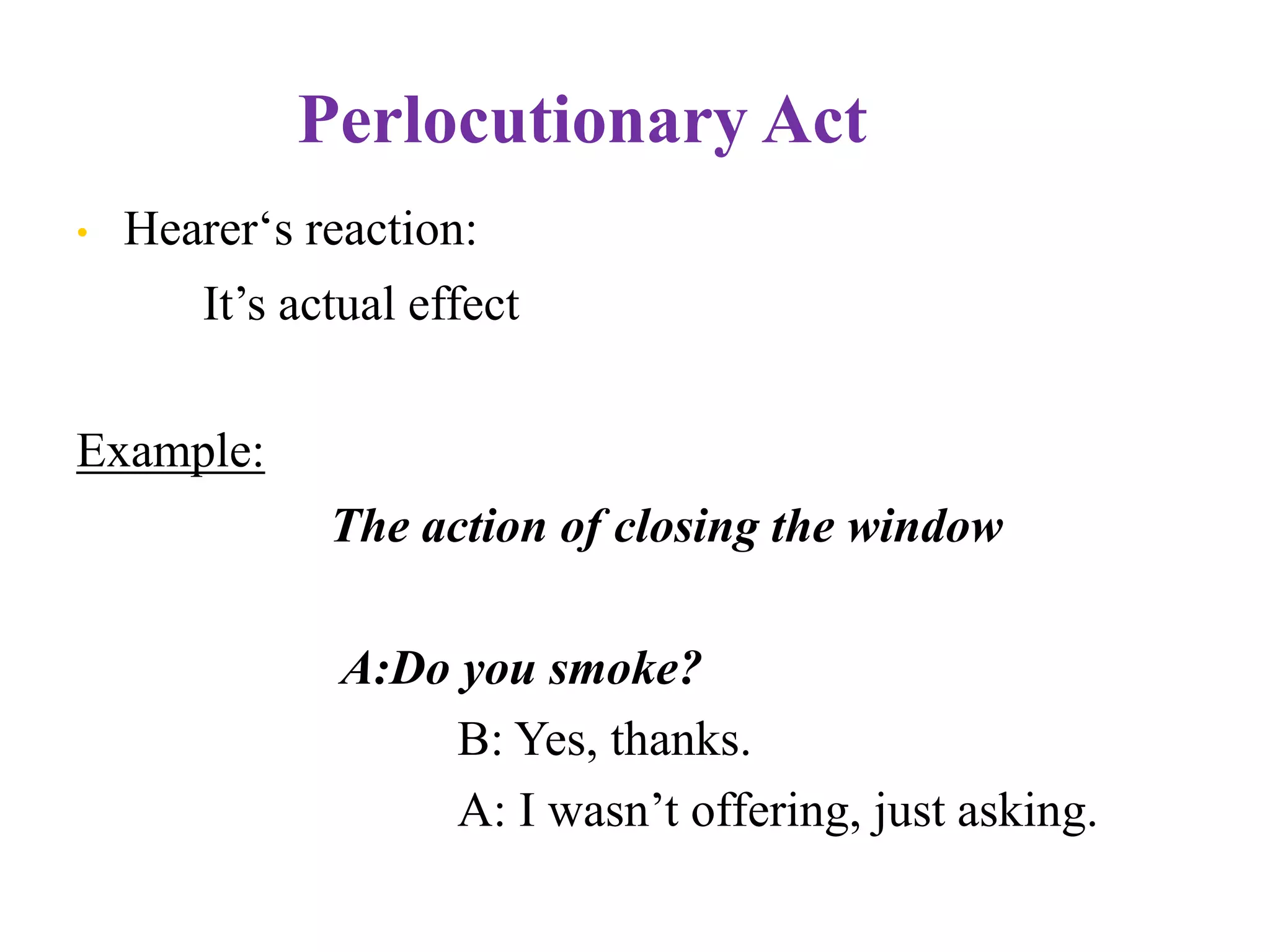 Perlocutionary Act
• Hearer„s reaction:
It‟s actual effect
Example:
The action of closing the window
A:Do you smoke?
B: Yes, thanks.
A: I wasn‟t offering, just asking.
 