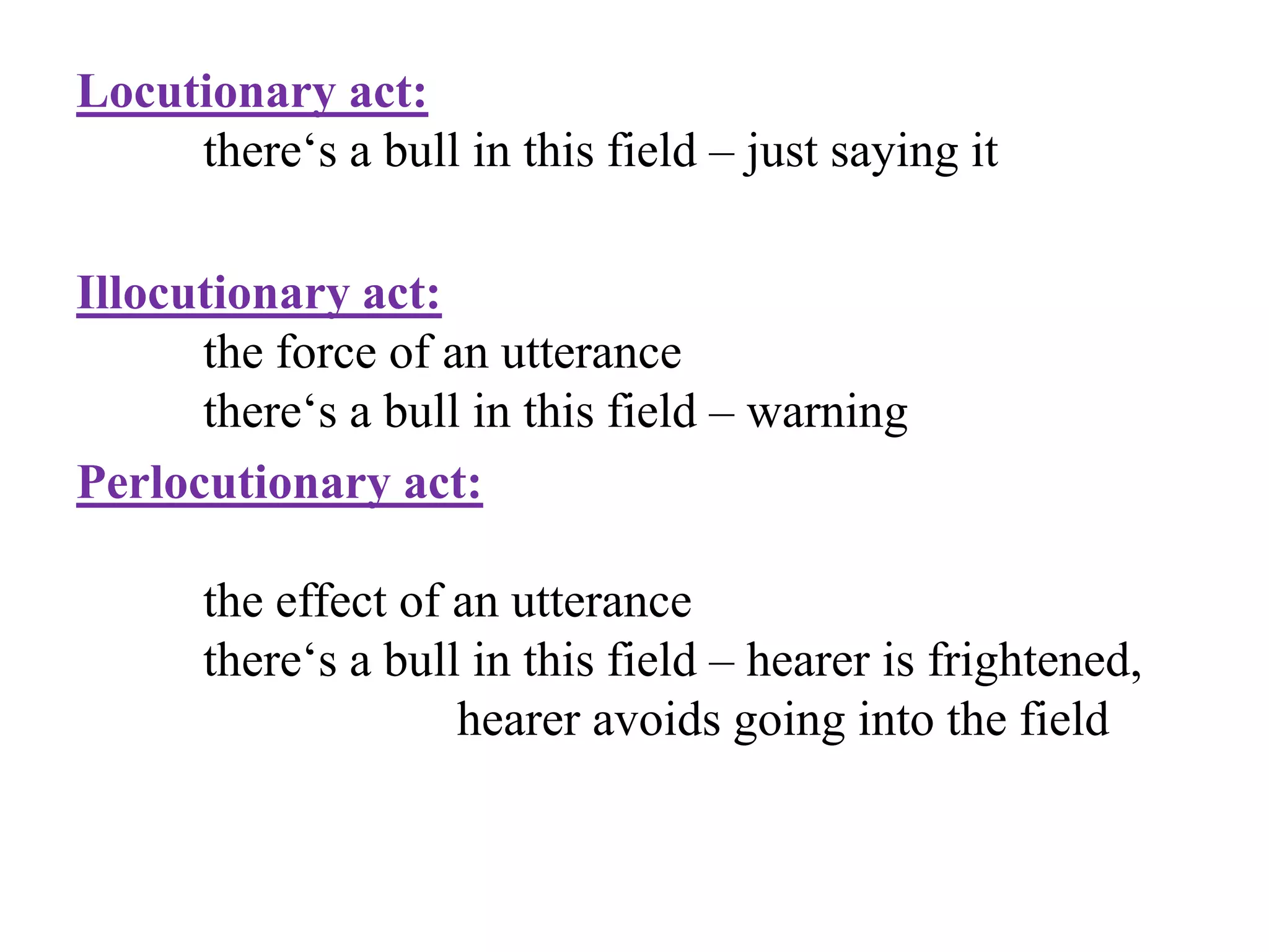 Locutionary act:
there„s a bull in this field – just saying it
Illocutionary act:
the force of an utterance
there„s a bull in this field – warning
Perlocutionary act:
the effect of an utterance
there„s a bull in this field – hearer is frightened,
hearer avoids going into the field
 