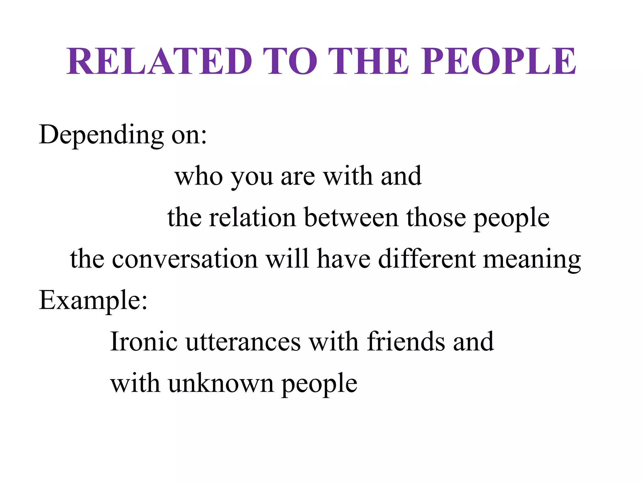 RELATED TO THE PEOPLE
Depending on:
who you are with and
the relation between those people
the conversation will have different meaning
Example:
Ironic utterances with friends and
with unknown people
 