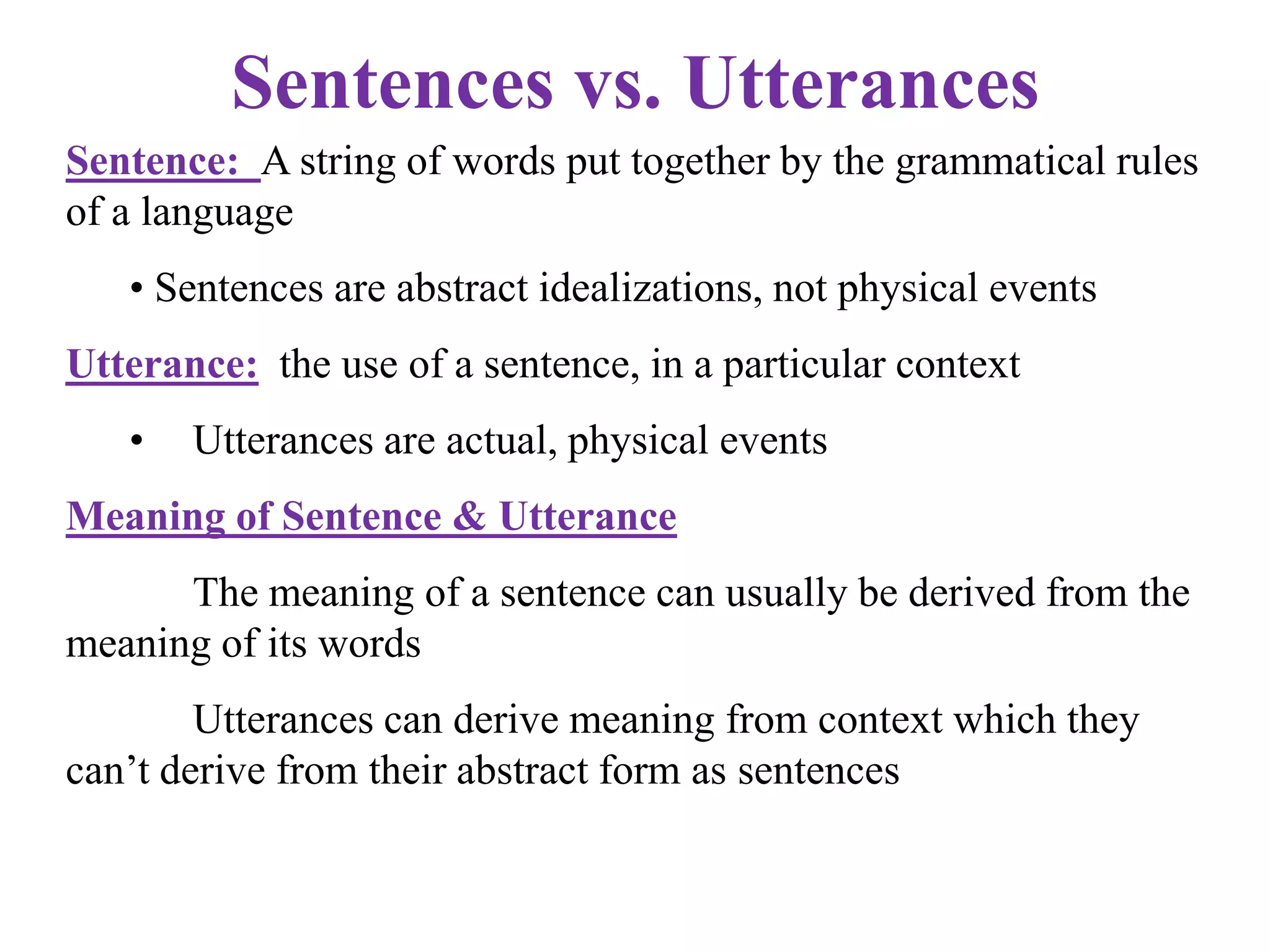 Sentences vs. Utterances
Sentence: A string of words put together by the grammatical rules
of a language
• Sentences are abstract idealizations, not physical events
Utterance: the use of a sentence, in a particular context
• Utterances are actual, physical events
Meaning of Sentence & Utterance
The meaning of a sentence can usually be derived from the
meaning of its words
Utterances can derive meaning from context which they
can‟t derive from their abstract form as sentences
 