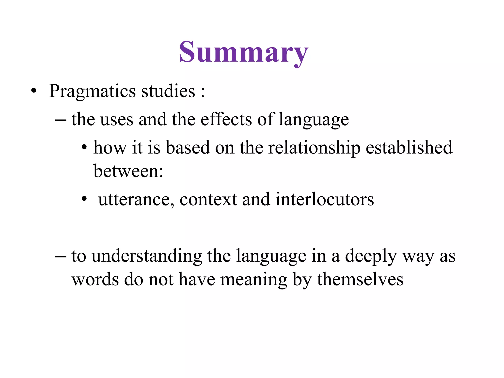 Summary
• Pragmatics studies :
– the uses and the effects of language
• how it is based on the relationship established
between:
• utterance, context and interlocutors
– to understanding the language in a deeply way as
words do not have meaning by themselves
 