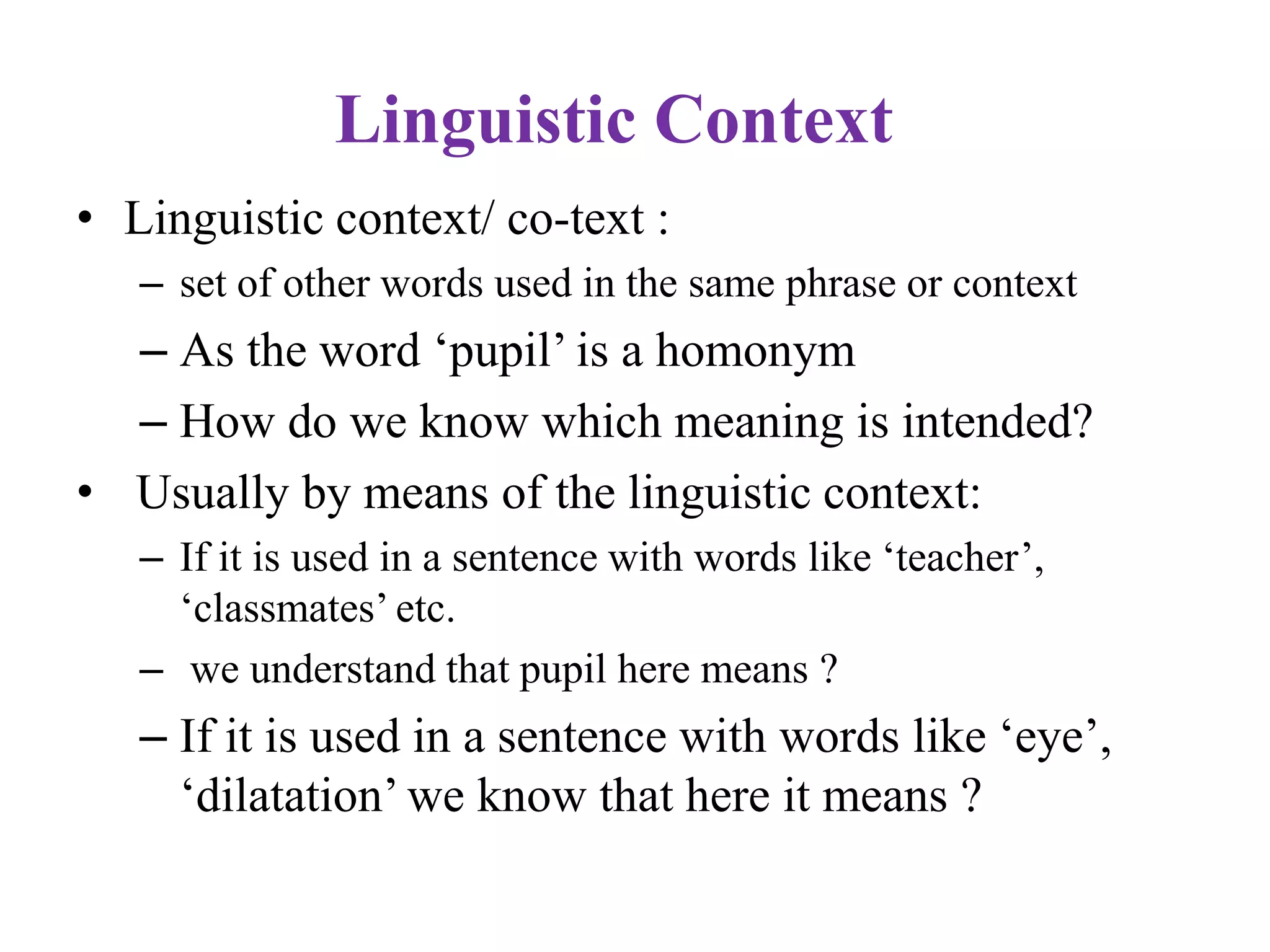 Linguistic Context
• Linguistic context/ co-text :
– set of other words used in the same phrase or context
– As the word „pupil‟ is a homonym
– How do we know which meaning is intended?
• Usually by means of the linguistic context:
– If it is used in a sentence with words like „teacher‟,
„classmates‟ etc.
– we understand that pupil here means ?
– If it is used in a sentence with words like „eye‟,
„dilatation‟ we know that here it means ?
 
