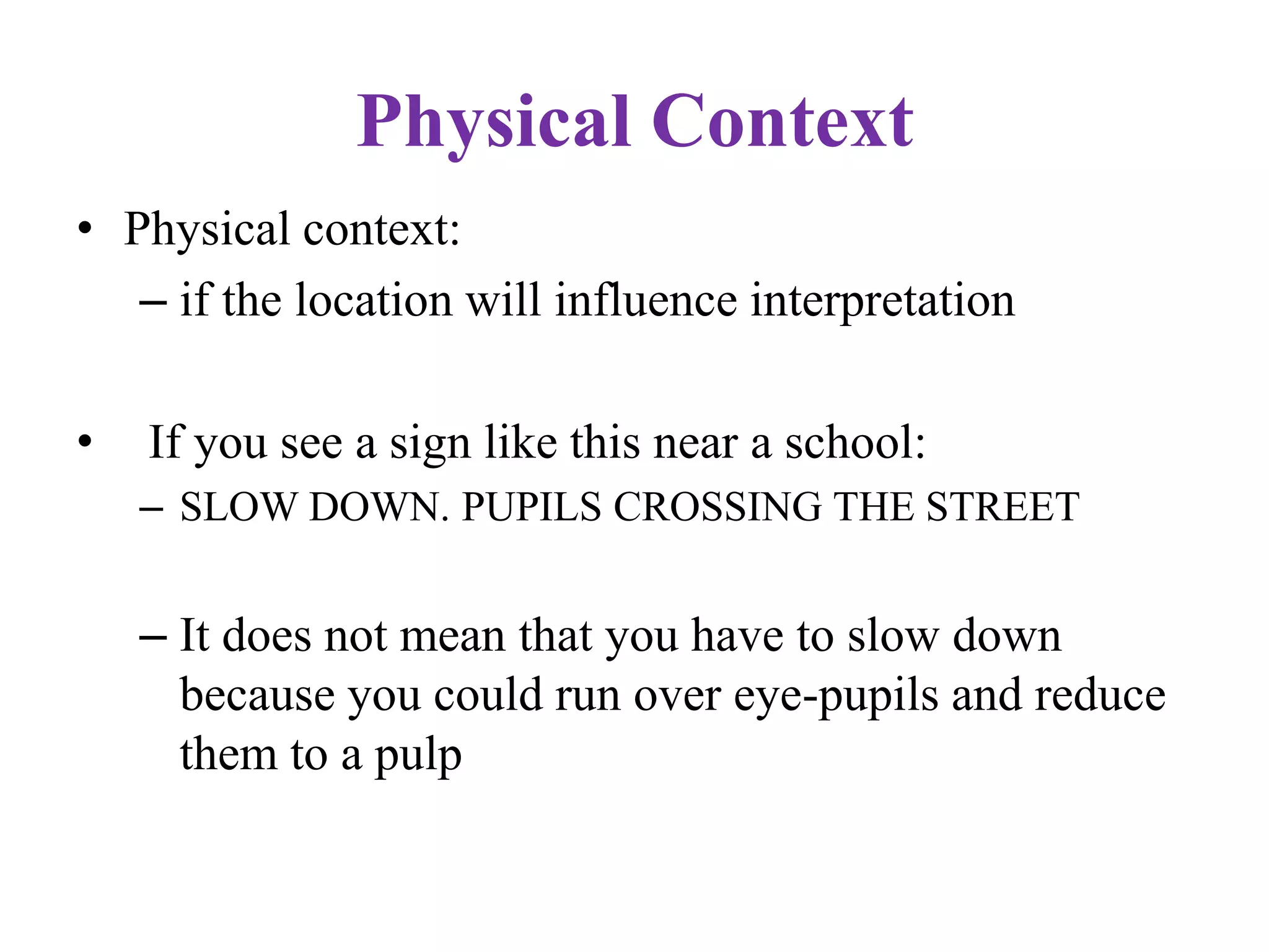 Physical Context
• Physical context:
– if the location will influence interpretation
• If you see a sign like this near a school:
– SLOW DOWN. PUPILS CROSSING THE STREET
– It does not mean that you have to slow down
because you could run over eye-pupils and reduce
them to a pulp
 