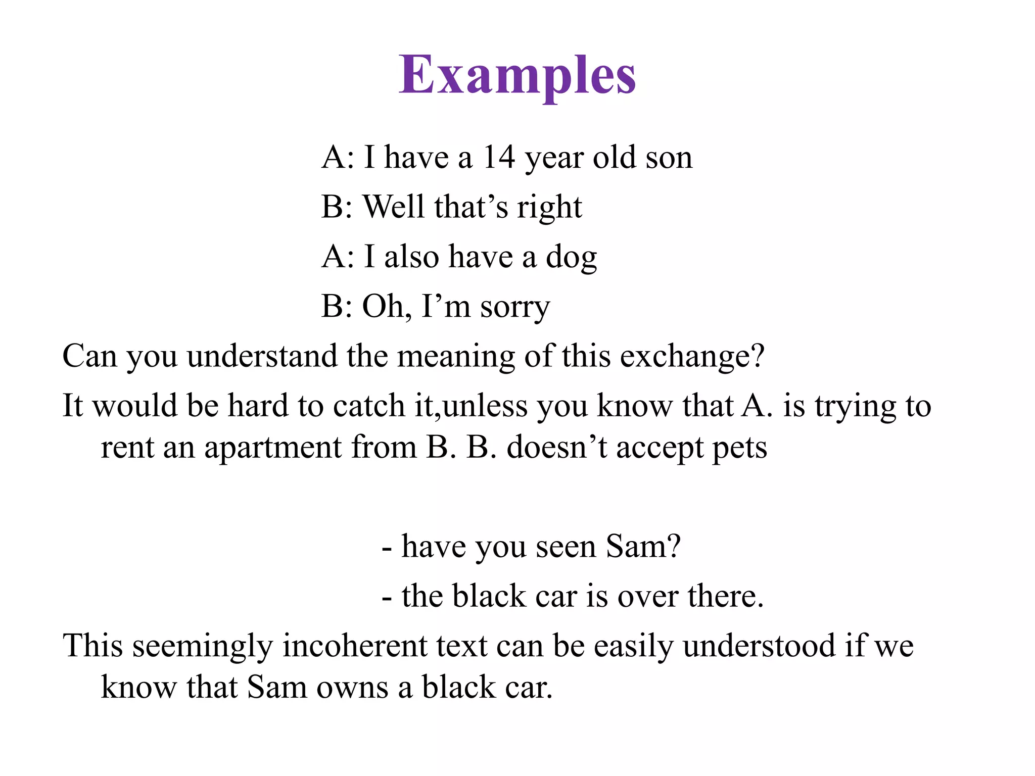 Examples
A: I have a 14 year old son
B: Well that‟s right
A: I also have a dog
B: Oh, I‟m sorry
Can you understand the meaning of this exchange?
It would be hard to catch it,unless you know that A. is trying to
rent an apartment from B. B. doesn‟t accept pets
- have you seen Sam?
- the black car is over there.
This seemingly incoherent text can be easily understood if we
know that Sam owns a black car.
 