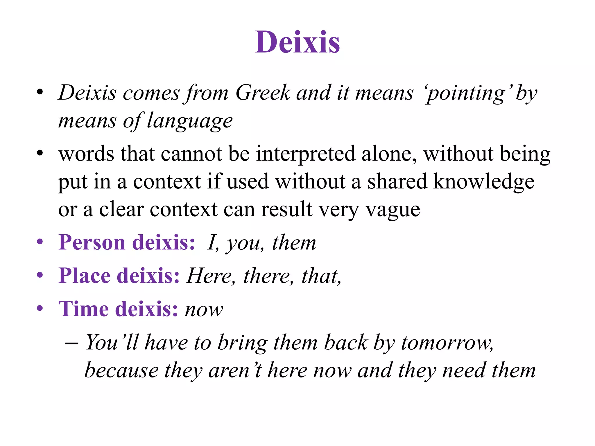 Deixis
• Deixis comes from Greek and it means ‘pointing’by
means of language
• words that cannot be interpreted alone, without being
put in a context if used without a shared knowledge
or a clear context can result very vague
• Person deixis: I, you, them
• Place deixis: Here, there, that,
• Time deixis: now
– You’ll have to bring them back by tomorrow,
because they aren’t here now and they need them
 