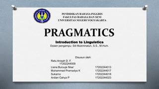 PRAGMATICS
Disusun oleh:
Ratu Anisah D. F.
17202244009
Liana Buruuja Nisa’ 17202244013
Muhammad Pramadya K 17202244017
Sukarno 17202244018
Ardian Cahya P 17202244023
PENDIDIKAN BAHASA INGGRIS
FAKULTAS BAHASA DAN SENI
UNIVERSITAS NEGERI YOGYAKARTA
Introduction to Linguistics
Dosen pengampu: Siti Mukminatun, S.S., M.Hum.
 