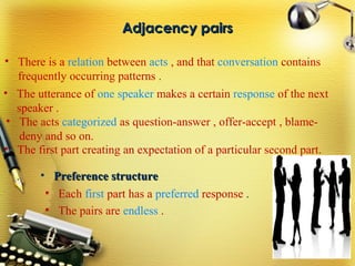 Adjacency pairsAdjacency pairs
• There is a relation between acts , and that conversation contains
frequently occurring patterns .
• The utterance of one speaker makes a certain response of the next
speaker .
• The acts categorized as question-answer , offer-accept , blame-
deny and so on.
• The first part creating an expectation of a particular second part.
• Each first part has a preferred response .
• The pairs are endless .
• Preference structurePreference structure
 