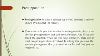 Presupposition
Presupposition is what a speaker (or writer) assumes is true or
known by a listener (or reader).
If someone tells you Your brother is waiting outside, there is an
obvious presupposition that you have a brother. And if you are
asked the question When did you stop smoking?, there are at
least two presuppositions involved. In asking this question, the
speaker presupposes that you used to smoke and that you no
longer do so.
 