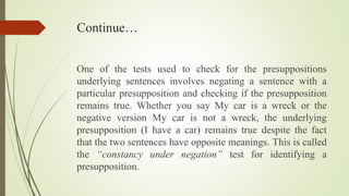 Continue…
One of the tests used to check for the presuppositions
underlying sentences involves negating a sentence with a
particular presupposition and checking if the presupposition
remains true. Whether you say My car is a wreck or the
negative version My car is not a wreck, the underlying
presupposition (I have a car) remains true despite the fact
that the two sentences have opposite meanings. This is called
the “constancy under negation” test for identifying a
presupposition.
 