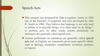 Speech Acts
This concept was proposed by John Langshaw Austin in 1962
one of the founders of pragmatic and later developed by John
R. Searle in 1969. They believe that language is not only used
to inform or to describe things, it is often used “to do things”,
to perform acts. In other words actions performed via
utterances are generally called speech acts.
Actions performed via utterances are generally called speech
acts and, in English, are commonly given more specific labels,
such as apology, complaint, compliment, invitation, promise,
or request.
 