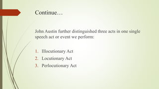 Continue…
John Austin further distinguished three acts in one single
speech act or event we perform:
1. Illocutionary Act
2. Locutionary Act
3. Perlocutionary Act
 