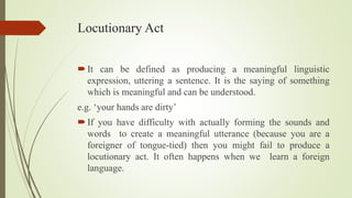 Locutionary Act
It can be defined as producing a meaningful linguistic
expression, uttering a sentence. It is the saying of something
which is meaningful and can be understood.
e.g. ‘your hands are dirty’
If you have difficulty with actually forming the sounds and
words to create a meaningful utterance (because you are a
foreigner of tongue-tied) then you might fail to produce a
locutionary act. It often happens when we learn a foreign
language.
 